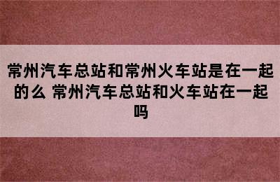 常州汽车总站和常州火车站是在一起的么 常州汽车总站和火车站在一起吗